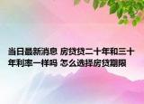 當(dāng)日最新消息 房貸貸二十年和三十年利率一樣嗎 怎么選擇房貸期限