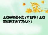 王者榮耀進(jìn)不去了咋回事（王者榮耀進(jìn)不去了怎么辦）
