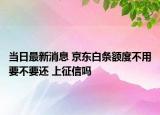 當(dāng)日最新消息 京東白條額度不用要不要還 上征信嗎