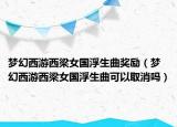 夢幻西游西梁女國浮生曲獎勵（夢幻西游西梁女國浮生曲可以取消嗎）