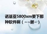 諾基亞5800xm要下那種軟件啊（~~謝~）