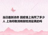當(dāng)日最新消息 因疫情上海死了多少人 上海將取消核酸檢測是真的嗎