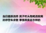 當(dāng)日最新消息 男子吃頭孢喝酒發(fā)病追停警車求救 事情原委是怎樣的