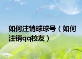 如何注銷(xiāo)球球號(hào)（如何注銷(xiāo)qq校友）