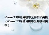 iGene T3降噪耳機怎么開機和關機（iGene T3降噪耳機怎么開機和關機）