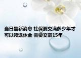 當日最新消息 社保要交滿多少年才可以領退休金 需要交滿15年