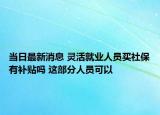 當(dāng)日最新消息 靈活就業(yè)人員買社保有補(bǔ)貼嗎 這部分人員可以