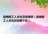 昆明新工人文化宮在哪里（昆明新工人文化宮在那個(gè)區(qū)）