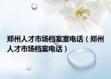 鄭州人才市場(chǎng)檔案室電話（鄭州人才市場(chǎng)檔案電話）