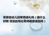 需要給幼兒園老師送禮嗎（送什么好呢 班里的每位老師都要送到嗎）