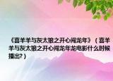 《喜羊羊與灰太狼之開心闖龍年》（喜羊羊與灰太狼之開心闖龍年龍電影什么時候播出?）