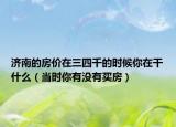 濟南的房價在三四千的時候你在干什么（當(dāng)時你有沒有買房）