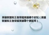 英雄聯(lián)盟和王者榮耀英雄哪個(gè)好玩（英雄聯(lián)盟和王者榮耀英雄哪個(gè)更能秀）