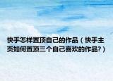 快手怎樣置頂自己的作品（快手主頁如何置頂三個(gè)自己喜歡的作品?）