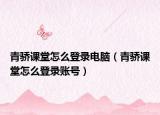 青驕課堂怎么登錄電腦（青驕課堂怎么登錄賬號）