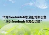 華為freebuds4i怎么配對新設(shè)備（華為freebuds4i怎么切歌）