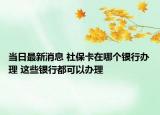 當(dāng)日最新消息 社?？ㄔ谀膫€(gè)銀行辦理 這些銀行都可以辦理