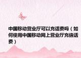 中國(guó)移動(dòng)營(yíng)業(yè)廳可以充話費(fèi)嗎（如何使用中國(guó)移動(dòng)網(wǎng)上營(yíng)業(yè)廳充值話費(fèi)）