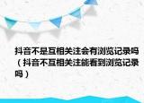 抖音不是互相關(guān)注會(huì)有瀏覽記錄嗎（抖音不互相關(guān)注能看到瀏覽記錄嗎）