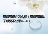 賈盛強現(xiàn)在怎么樣（賈盛強淘汰了感覺不公平●︿●）