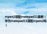 mpen2適配matepad11最新（華為matepad11適配mpen2嗎）