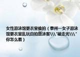 女性游泳館更衣室偷拍（泰州一女子游泳館更衣室亂玩自拍致泳客\