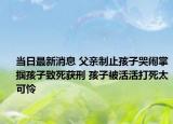 當日最新消息 父親制止孩子哭鬧掌摑孩子致死獲刑 孩子被活活打死太可憐