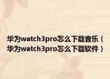 華為watch3pro怎么下載音樂（華為watch3pro怎么下載軟件）