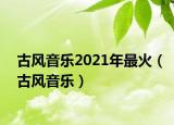 古風(fēng)音樂2021年最火（古風(fēng)音樂）