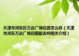 天津市河?xùn)|區(qū)萬達(dá)廣場位置怎么樣（天津市河?xùn)|萬達(dá)廣場目前能去嗎相關(guān)介紹）