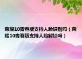 榮耀10青春版支持人臉識(shí)別嗎（榮耀10青春版支持人臉解鎖嗎）