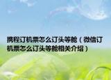 攜程訂機(jī)票怎么訂頭等艙（微信訂機(jī)票怎么訂頭等艙相關(guān)介紹）