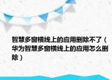 智慧多窗橫線上的應(yīng)用刪除不了（華為智慧多窗橫線上的應(yīng)用怎么刪除）