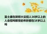 富士康在新鄭大量招人16歲以上的人會招嗎那里的年齡都在18歲以上嗎