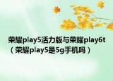 榮耀play5活力版與榮耀play6t（榮耀play5是5g手機(jī)嗎）