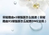 榮耀路由x1增強(qiáng)版怎么提速（榮耀路由X1增強(qiáng)版怎么配置DMZ主機(jī)）