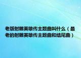 老版射雕英雄傳主題曲叫什么（最老的射雕英雄傳主題曲和結尾曲）