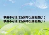 聯(lián)通不可退訂業(yè)務(wù)怎么強(qiáng)制退訂（聯(lián)通不可退訂業(yè)務(wù)怎么強(qiáng)制退訂）