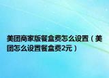美團(tuán)商家版餐盒費(fèi)怎么設(shè)置（美團(tuán)怎么設(shè)置餐盒費(fèi)2元）