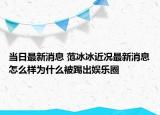 當(dāng)日最新消息 范冰冰近況最新消息怎么樣為什么被踢出娛樂圈