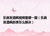 樂嘉發(fā)酒瘋視頻是哪一期（樂嘉發(fā)酒瘋的事怎么解決）