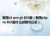 聯(lián)想z5 pro gt 855版（聯(lián)想z5pro 855版什么時(shí)候可以買）