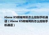 iGene K5降噪耳機(jī)怎么控制手機(jī)通話（iGene K5降噪耳機(jī)怎么控制手機(jī)通話）