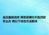 當(dāng)日最新消息 網(wǎng)簽后銀行不批貸款怎么辦 有以下這些方法解決