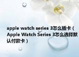 apple watch series 3怎么插卡（Apple Watch Series 3怎么選擇默認(rèn)付款卡）