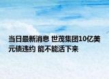 當(dāng)日最新消息 世茂集團(tuán)10億美元債違約 能不能活下來