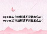 oppor17指紋解鎖不靈敏怎么辦（oppor17指紋解鎖不靈敏怎么辦）