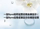 一加9pro如何設(shè)置應(yīng)用全屏顯示（一加9pro應(yīng)用全屏顯示在哪里設(shè)置）