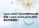 apple watch 741mm和45mm的區(qū)別（apple watch series 6可以獨(dú)立打電話(huà)嗎）