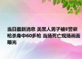 當(dāng)日最新消息 美黑人男子被8警察槍殺身中60多槍 當(dāng)場死亡現(xiàn)場畫面曝光